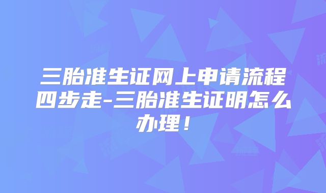 三胎准生证网上申请流程四步走-三胎准生证明怎么办理!