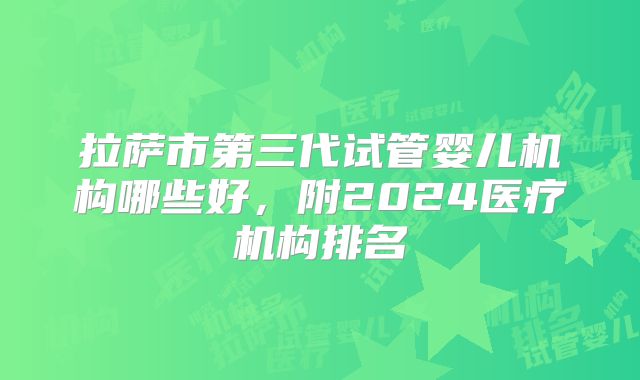 拉萨市第三代试管婴儿机构哪些好,附2024医疗机构排名