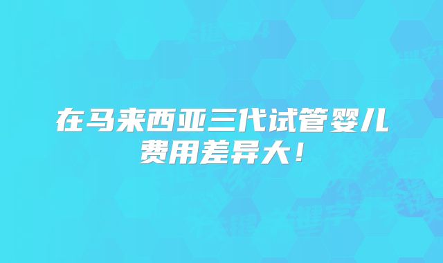 在马来西亚三代试管婴儿费用差异大！