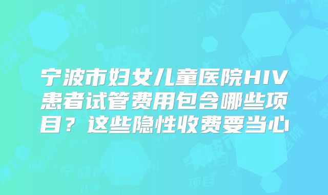 宁波市妇女儿童医院HIV患者试管费用包含哪些项目?这些隐性收费要当心