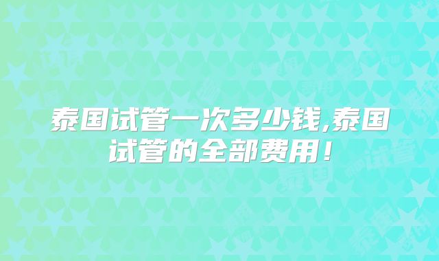 泰国试管一次多少钱,泰国试管的全部费用!