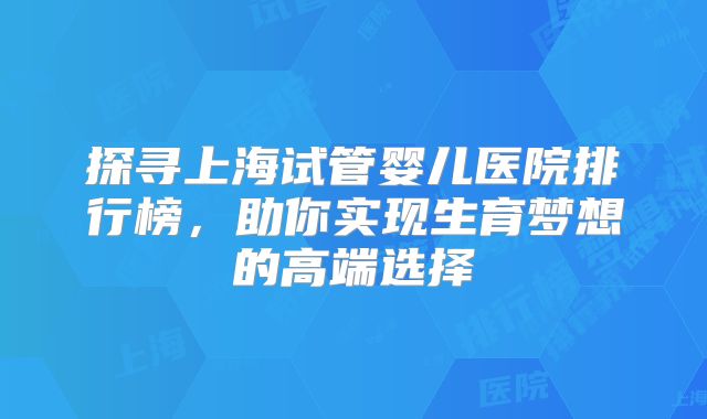 探寻上海试管婴儿医院排行榜，助你实现生育梦想的高端选择