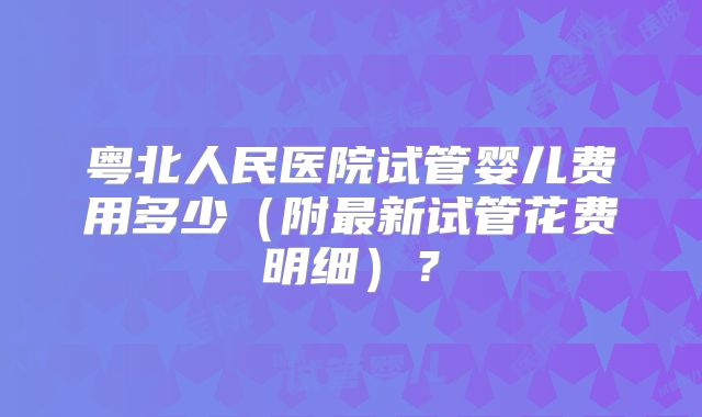 粤北人民医院试管婴儿费用多少（附最新试管花费明细）？
