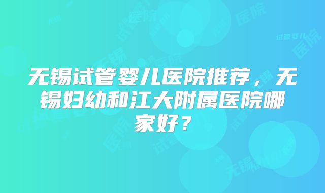 无锡试管婴儿医院推荐,无锡妇幼和江大附属医院哪家好?