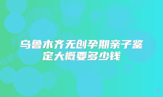 乌鲁木齐无创孕期亲子鉴定大概要多少钱