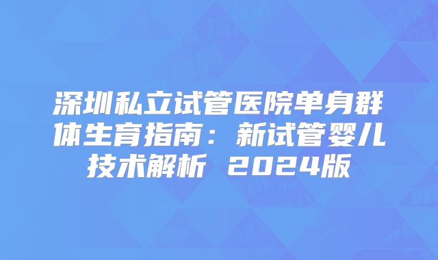 深圳私立试管医院单身群体生育指南:新试管婴儿技术解析 2024版