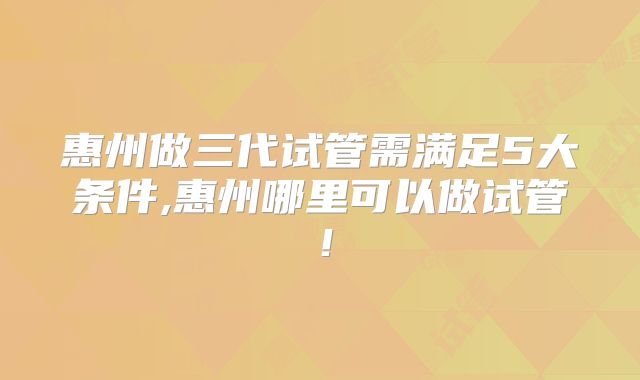 惠州做三代试管需满足5大条件,惠州哪里可以做试管!