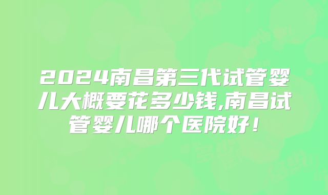 2024南昌第三代试管婴儿大概要花多少钱,南昌试管婴儿哪个医院好！