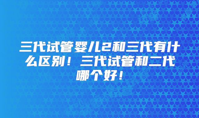 三代试管婴儿2和三代有什么区别！三代试管和二代哪个好！