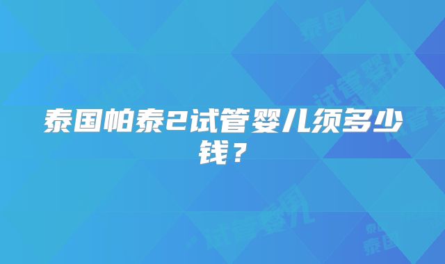 泰国帕泰2试管婴儿须多少钱？