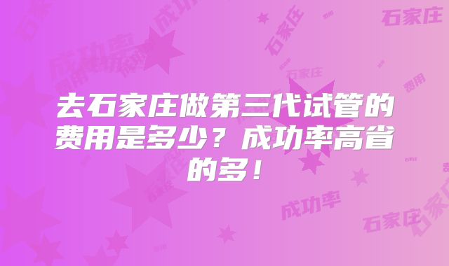去石家庄做第三代试管的费用是多少?成功率高省的多!