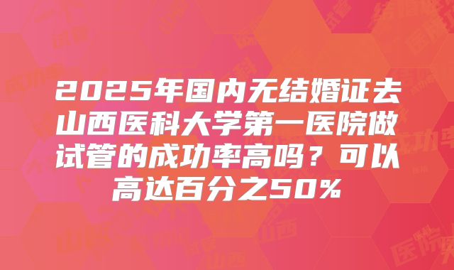 2025年国内无结婚证去山西医科大学第一医院做试管的成功率高吗？可以高达百分之50%