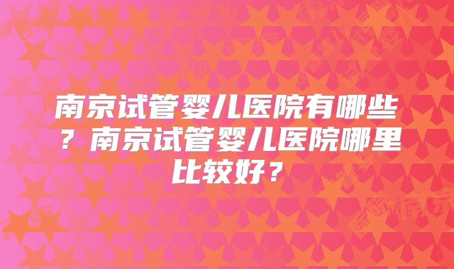 南京试管婴儿医院有哪些？南京试管婴儿医院哪里比较好？