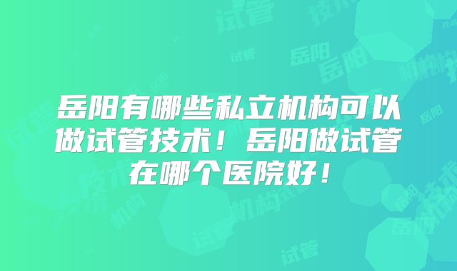 岳阳有哪些私立机构可以做试管技术!岳阳做试管在哪个医院好!