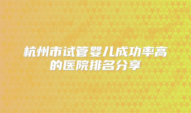 杭州市试管婴儿成功率高的医院排名分享