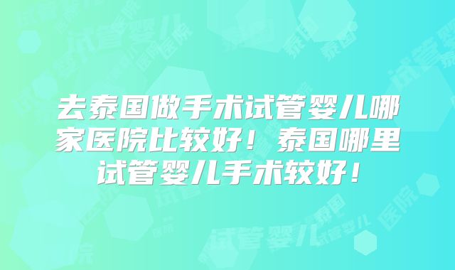 去泰国做手术试管婴儿哪家医院比较好！泰国哪里试管婴儿手术较好！