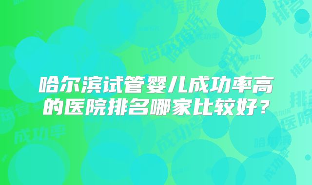 哈尔滨试管婴儿成功率高的医院排名哪家比较好?