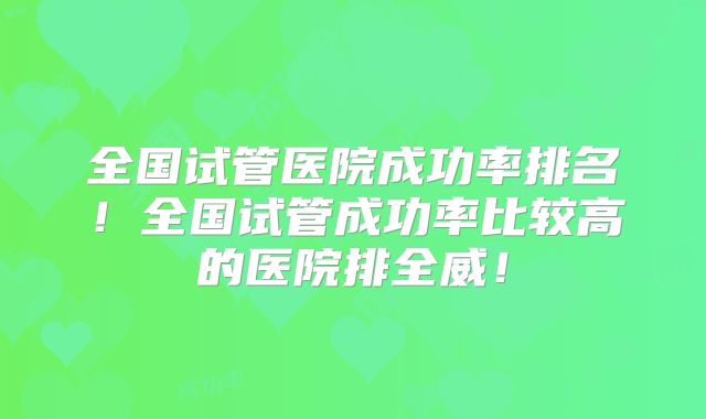 全国试管医院成功率排名!全国试管成功率比较高的医院排全威!