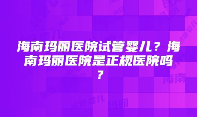 海南玛丽医院试管婴儿？海南玛丽医院是正规医院吗？
