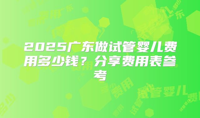 2025广东做试管婴儿费用多少钱?分享费用表参考