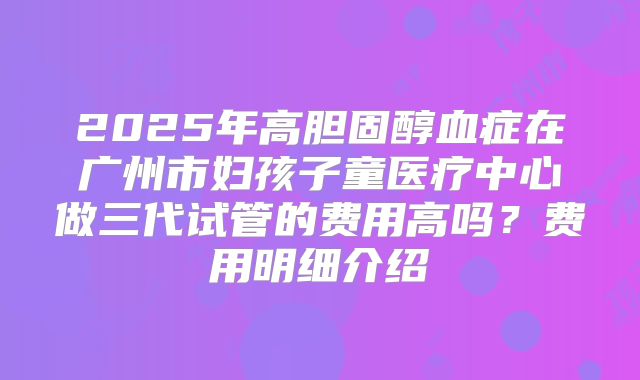 2025年高胆固醇血症在广州市妇孩子童医疗中心做三代试管的费用高吗?费用明细介绍