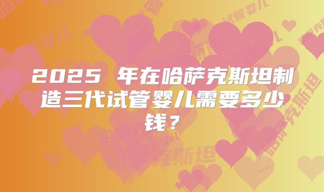 2025 年在哈萨克斯坦制造三代试管婴儿需要多少钱？