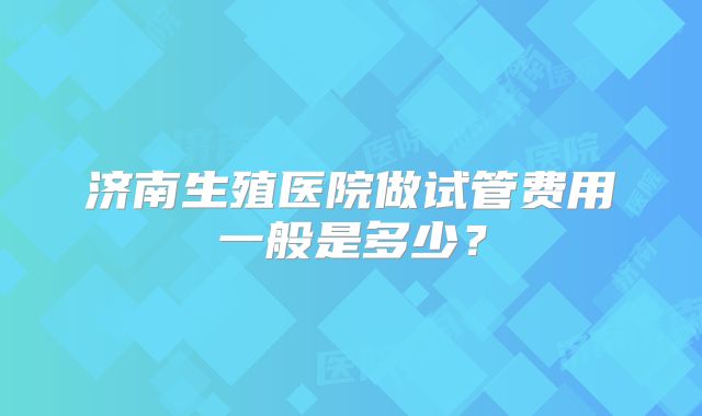 济南生殖医院做试管费用一般是多少?
