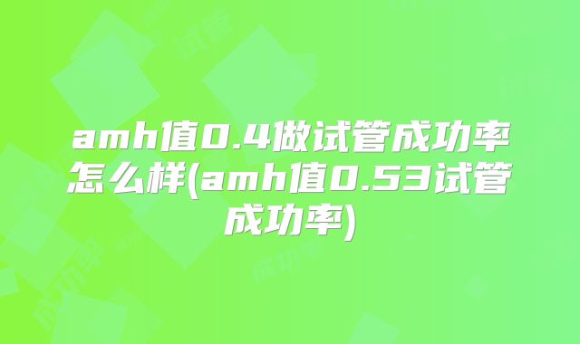amh值0.4做试管成功率怎么样(amh值0.53试管成功率)