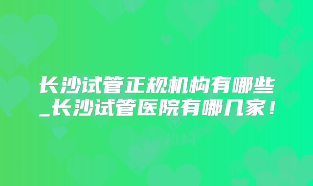 长沙试管正规机构有哪些_长沙试管医院有哪几家!