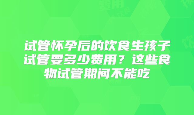 试管怀孕后的饮食生孩子试管要多少费用？这些食物试管期间不能吃