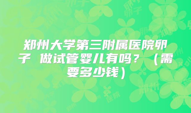 郑州大学第三附属医院卵子 做试管婴儿有吗?(需要多少钱)