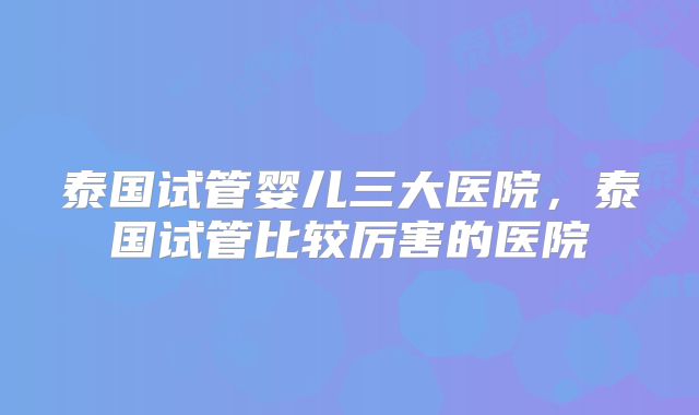 泰国试管婴儿三大医院，泰国试管比较厉害的医院