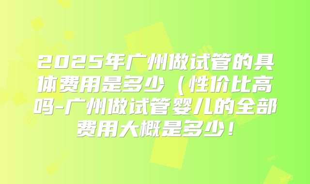 2025年广州做试管的具体费用是多少（性价比高吗-广州做试管婴儿的全部费用大概是多少！