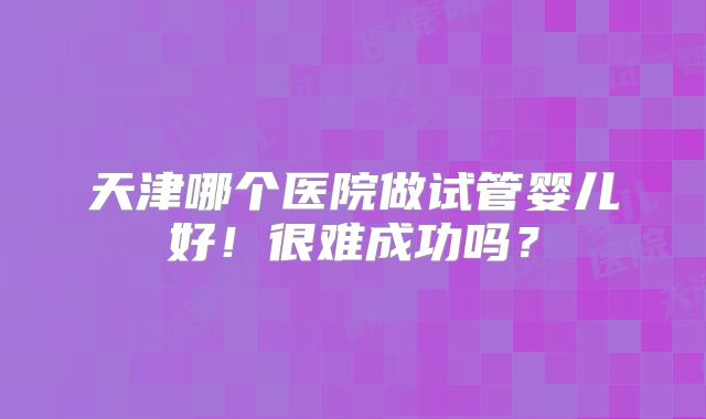 天津哪个医院做试管婴儿好！很难成功吗？