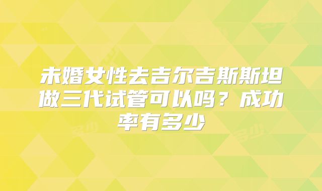 未婚女性去吉尔吉斯斯坦做三代试管可以吗?成功率有多少