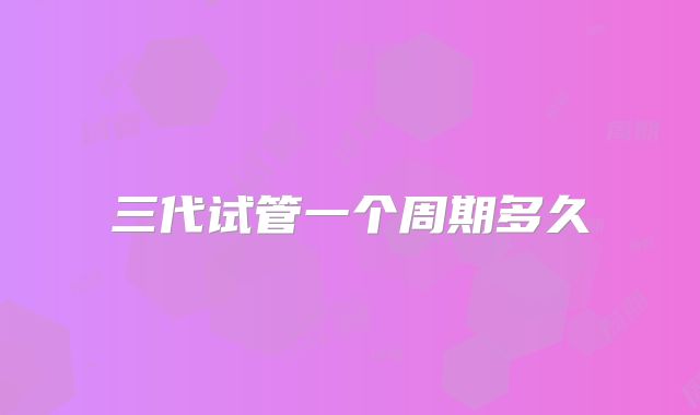 三代试管一个周期多久