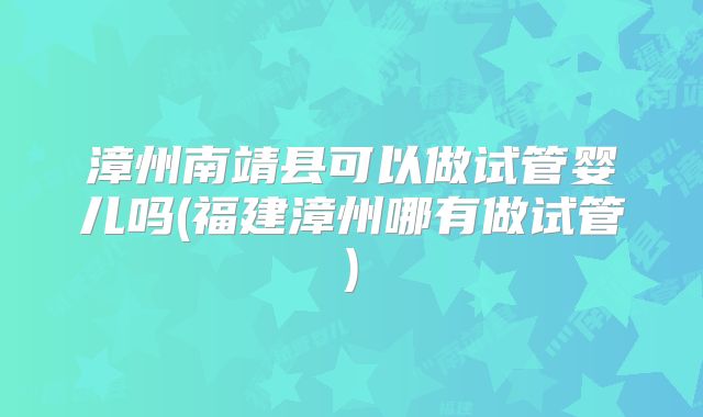漳州南靖县可以做试管婴儿吗(福建漳州哪有做试管)