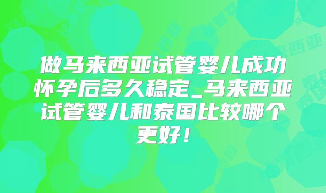 做马来西亚试管婴儿成功怀孕后多久稳定_马来西亚试管婴儿和泰国比较哪个更好！