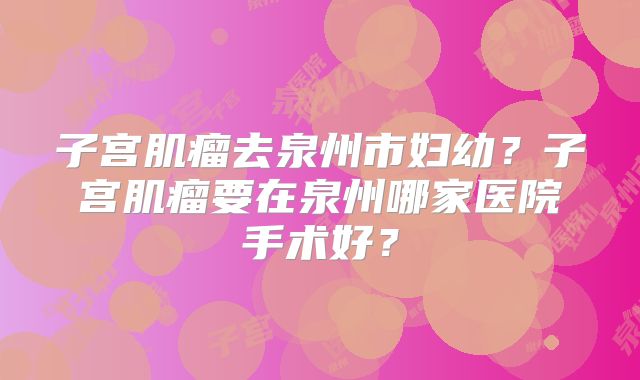 子宫肌瘤去泉州市妇幼?子宫肌瘤要在泉州哪家医院手术好?