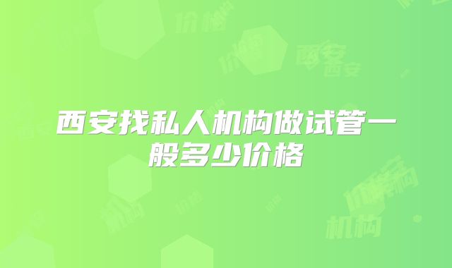 西安找私人机构做试管一般多少价格