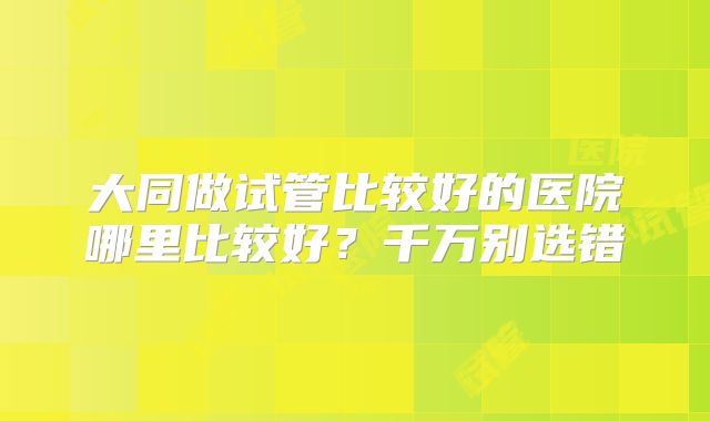 大同做试管比较好的医院哪里比较好？千万别选错