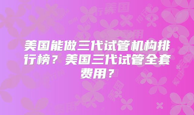 美国能做三代试管机构排行榜?美国三代试管全套费用?