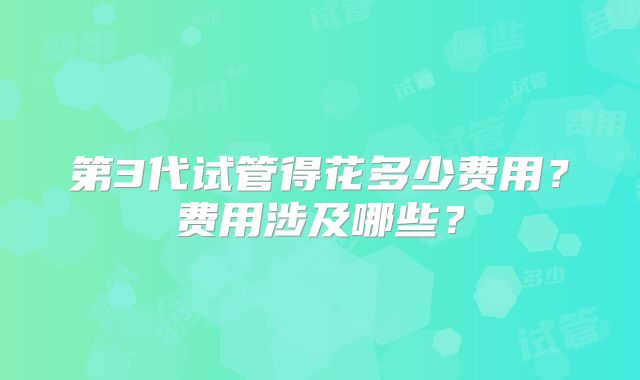 第3代试管得花多少费用?费用涉及哪些?