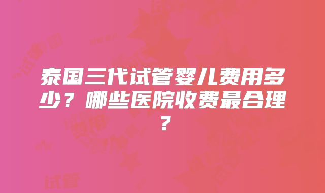 泰国三代试管婴儿费用多少?哪些医院收费最合理?