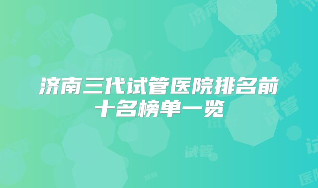 济南三代试管医院排名前十名榜单一览