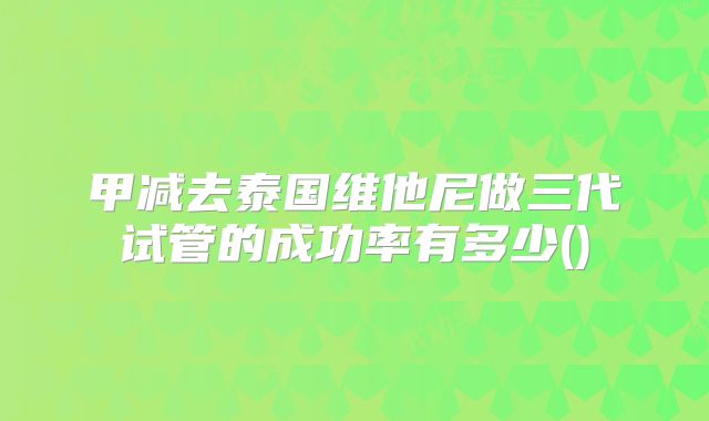 甲减去泰国维他尼做三代试管的成功率有多少()