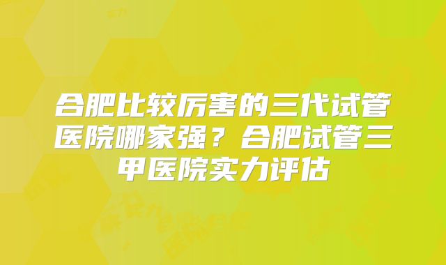 合肥比较厉害的三代试管医院哪家强?合肥试管三甲医院实力评估