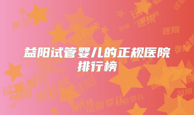 益阳试管婴儿的正规医院排行榜