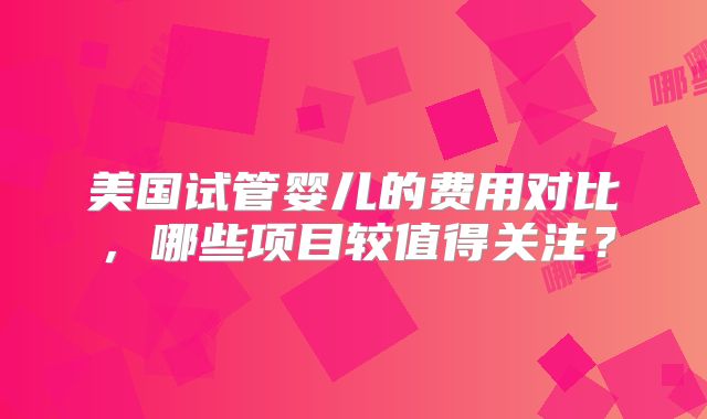 美国试管婴儿的费用对比，哪些项目较值得关注？