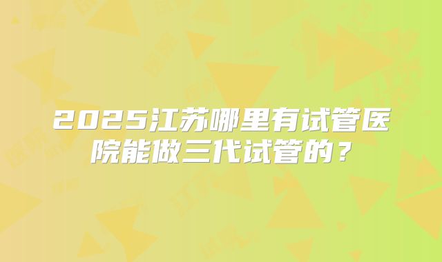 2025江苏哪里有试管医院能做三代试管的？
